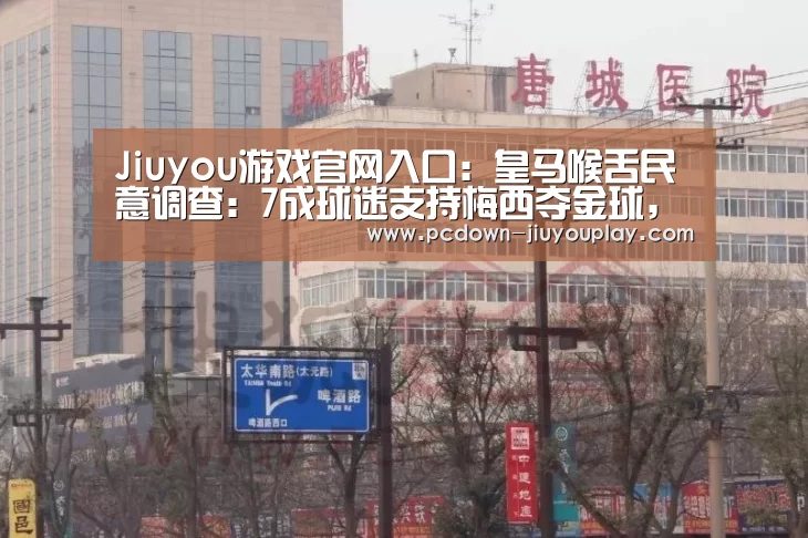 Jiuyou游戏官网入口：皇马喉舌民意调查：7成球迷支持梅西夺金球，C罗15%(图4)